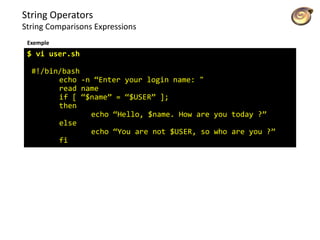 String Operators
String Comparisons Expressions
$ vi user.sh
#!/bin/bash
echo -n “Enter your login name: "
read name
if [ “$name” = “$USER” ];
then
echo “Hello, $name. How are you today ?”
else
echo “You are not $USER, so who are you ?”
fi
Exemple
 