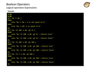 Boolean Operators
Logical operators Expressions
a=10
b=20
if [ $a != $b ]
then
echo "$a != $b : a is not equal to b"
else
echo "$a != $b: a is equal to b"
fi
if [ $a -lt 100 -a $b -gt 15 ]
then
echo "$a -lt 100 -a $b -gt 15 : returns true"
else
echo "$a -lt 100 -a $b -gt 15 : returns false"
fi
if [ $a -lt 100 -o $b -gt 100 ]
then
echo "$a -lt 100 -o $b -gt 100 : returns true"
else
echo "$a -lt 100 -o $b -gt 100 : returns false"
fi
if [ $a -lt 5 -o $b -gt 100 ]
then
echo "$a -lt 100 -o $b -gt 100 : returns true"
else
echo "$a -lt 100 -o $b -gt 100 : returns false"
fi
Exemple
 