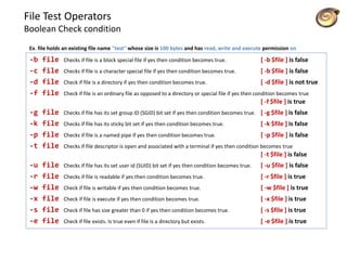 File Test Operators
Boolean Check condition
-b file Checks if file is a block special file if yes then condition becomes true. [ -b $file ] is false
-c file Checks if file is a character special file if yes then condition becomes true. [ -b $file ] is false
-d file Check if file is a directory if yes then condition becomes true. [ -d $file ] is not true
-f file Check if file is an ordinary file as opposed to a directory or special file if yes then condition becomes true
[ -f $file ] is true
-g file Checks if file has its set group ID (SGID) bit set if yes then condition becomes true. [ -g $file ] is false
-k file Checks if file has its sticky bit set if yes then condition becomes true. [ -k $file ] is false
-p file Checks if file is a named pipe if yes then condition becomes true. [ -p $file ] is false
-t file Checks if file descriptor is open and associated with a terminal if yes then condition becomes true
[ -t $file ] is false
-u file Checks if file has its set user id (SUID) bit set if yes then condition becomes true. [ -u $file ] is false
-r file Checks if file is readable if yes then condition becomes true. [ -r $file ] is true
-w file Check if file is writable if yes then condition becomes true. [ -w $file ] is true
-x file Check if file is execute if yes then condition becomes true. [ -x $file ] is true
-s file Check if file has size greater than 0 if yes then condition becomes true. [ -s $file ] is true
-e file Check if file exists. Is true even if file is a directory but exists. [ -e $file ] is true
Ex. file holds an existing file name "test" whose size is 100 bytes and has read, write and execute permission on
 