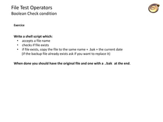 File Test Operators
Boolean Check condition
Exercice
Write a shell script which:
• accepts a file name
• checks if file exists
• if file exists, copy the file to the same name + .bak + the current date
(if the backup file already exists ask if you want to replace it)
When done you should have the original file and one with a .bak at the end.
 