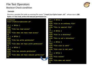 File Test Operators
Boolean Check condition
Exemple
Assume a variable file holds an existing file name "/root/scripts/user.sh" whose size is 100
bytes and has read, write and execute permission on:
#!/bin/sh
file="/root/scripts/user.sh"
if [ -r $file ]
then
echo "File has read access"
else
echo "File does not have read access"
fi
if [ -w $file ]
then
echo "File has write permission"
else
echo "File does not have write permission"
fi
if [ -x $file ]
then
echo "File has execute permission"
else
echo "File does not have execute permission"
fi
if [ -f $file ]
then
echo "File is an ordinary file"
else
echo "This is special file"
fi
if [ -d $file ]
then
echo "File is a directory"
else
echo "This is not a directory"
fi
if [ -s $file ]
then
echo "File size is zero"
else
echo "File size is not zero"
fi
if [ -e $file ]
then
echo "File exists"
else
echo "File does not exist"
fi
 