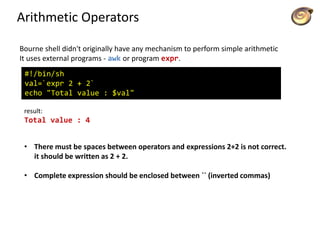 Arithmetic Operators
Bourne shell didn't originally have any mechanism to perform simple arithmetic
It uses external programs - awk or program expr.
#!/bin/sh
val=`expr 2 + 2`
echo "Total value : $val"
result:
Total value : 4
• There must be spaces between operators and expressions 2+2 is not correct.
it should be written as 2 + 2.
• Complete expression should be enclosed between `` (inverted commas)
 
