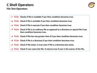 C Shell Operators
File Test Operators
-r file Checks if file is readable if yes then condition becomes true.
-w file Check if file is writable if yes then condition becomes true.
-x file Check if file is execute if yes then condition becomes true.
-f file Check if file is an ordinary file as opposed to a directory or special file if yes
then condition becomes true.
-z file Check if file has size greater than 0 if yes then condition becomes true.
-d file Check if file is a directory if yes then condition becomes true.
-e file Check if file exists. Is true even if file is a directory but exists.
-o file Check if user owns the file. It returns true if user is the owner of the file.
 