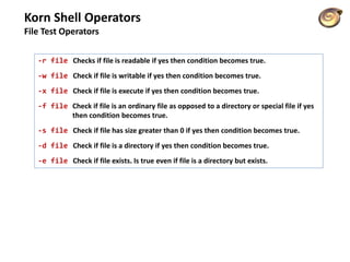 Korn Shell Operators
File Test Operators
-r file Checks if file is readable if yes then condition becomes true.
-w file Check if file is writable if yes then condition becomes true.
-x file Check if file is execute if yes then condition becomes true.
-f file Check if file is an ordinary file as opposed to a directory or special file if yes
then condition becomes true.
-s file Check if file has size greater than 0 if yes then condition becomes true.
-d file Check if file is a directory if yes then condition becomes true.
-e file Check if file exists. Is true even if file is a directory but exists.
 