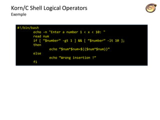 Korn/C Shell Logical Operators
Exemple
#!/bin/bash
echo -n "Enter a number 1 < x < 10: "
read num
if [ “$number” -gt 1 ] && [ “$number” -lt 10 ];
then
echo “$num*$num=$(($num*$num))”
else
echo “Wrong insertion !”
fi
 