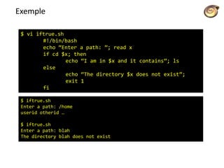 Exemple
$ vi iftrue.sh
#!/bin/bash
echo “Enter a path: ”; read x
if cd $x; then
echo “I am in $x and it contains”; ls
else
echo “The directory $x does not exist”;
exit 1
fi
$ iftrue.sh
Enter a path: /home
userid otherid …
$ iftrue.sh
Enter a path: blah
The directory blah does not exist
 