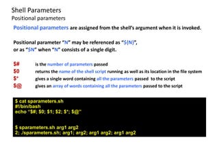 Positional parameters are assigned from the shell’s argument when it is invoked.
Positional parameter “N” may be referenced as “${N}”,
or as “$N” when “N” consists of a single digit.
$# is the number of parameters passed
$0 returns the name of the shell script running as well as its location in the file system
$* gives a single word containing all the parameters passed to the script
$@ gives an array of words containing all the parameters passed to the script
$ cat sparameters.sh
#!/bin/bash
echo “$#; $0; $1; $2; $*; $@”
$ sparameters.sh arg1 arg2
2; ./sparameters.sh; arg1; arg2; arg1 arg2; arg1 arg2
Shell Parameters
Positional parameters
 