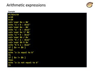 Arithmetic expressions
#!/bin/sh
a=10
b=20
val=`expr $a + $b`
echo "a + b : $val"
val=`expr $a - $b`
echo "a - b : $val"
val=`expr $a * $b`
echo "a * b : $val"
val=`expr $b / $a`
echo "b / a : $val"
val=`expr $b % $a`
echo "b % a : $val"
if [ $a == $b ]
then
echo "a is equal to b"
fi
if [ $a != $b ]
then
echo "a is not equal to b"
fi
Exemple
 