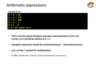 Arithmetic expressions
a + b : 30
a - b : -10
a * b : 200
b / a : 2
b % a : 0
a is not equal to b
Exemple Result
• There must be spaces between operators and expressions 2+2 is not
correct, as it should be written as 2 + 2.
• Complete expression should be enclosed between `` (inverted commas)
• use  on the * symbol for multiplication.
• if...then...fi statement is a decision making statement (for later lessons:-)
 