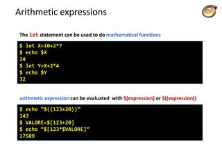 Arithmetic expressions
$ let X=10+2*7
$ echo $X
24
$ let Y=X+2*4
$ echo $Y
32
The let statement can be used to do mathematical functions
$ echo “$((123+20))”
143
$ VALORE=$[123+20]
$ echo “$[123*$VALORE]”
17589
arithmetic expression can be evaluated with $[expression] or $((expression))
 