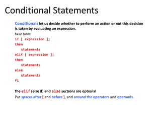 Conditional Statements
Conditionals let us decide whether to perform an action or not this decision
is taken by evaluating an expression.
basic form:
if [ expression ];
then
statements
elif [ expression ];
then
statements
else
statements
fi
the elif (else if) and else sections are optional
Put spaces after [ and before ], and around the operators and operands.
 