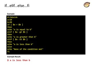 if...elif...else...fi
Exemple:
#!/bin/sh
a=10
b=20
if [ $a = $b ]
then
echo "a is equal to b"
elif [ $a -gt $b ]
then
echo "a is greater than b"
elif [ $a -lt $b ]
then
echo "a is less than b"
else
echo "None of the condition met"
fi
Exemple Result:
$ a is less than b
 