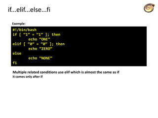 if...elif...else...fi
Exemple:
#!/bin/bash
if [ “1” = “1” ]; then
echo “ONE”
elif [ “0” = “0” ]; then
echo “ZERO”
else
echo “NONE”
fi
Multiple related conditions use elif which is almost the same as if
it comes only after if
 