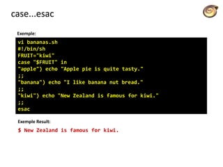 case...esac
Exemple:
vi bananas.sh
#!/bin/sh
FRUIT="kiwi"
case "$FRUIT" in
"apple") echo "Apple pie is quite tasty."
;;
"banana") echo "I like banana nut bread."
;;
"kiwi") echo "New Zealand is famous for kiwi."
;;
esac
Exemple Result:
$ New Zealand is famous for kiwi.
 