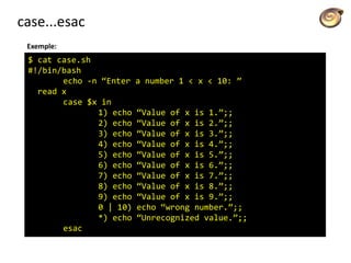 case...esac
Exemple:
$ cat case.sh
#!/bin/bash
echo -n “Enter a number 1 < x < 10: ”
read x
case $x in
1) echo “Value of x is 1.”;;
2) echo “Value of x is 2.”;;
3) echo “Value of x is 3.”;;
4) echo “Value of x is 4.”;;
5) echo “Value of x is 5.”;;
6) echo “Value of x is 6.”;;
7) echo “Value of x is 7.”;;
8) echo “Value of x is 8.”;;
9) echo “Value of x is 9.”;;
0 | 10) echo “wrong number.”;;
*) echo “Unrecognized value.”;;
esac
 