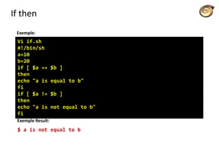 If then
Exemple:
Vi if.sh
#!/bin/sh
a=10
b=20
if [ $a == $b ]
then
echo "a is equal to b"
fi
if [ $a != $b ]
then
echo "a is not equal to b"
fi
Exemple Result:
$ a is not equal to b
 