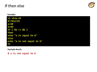 If then else
Exemple:
vi else.sh
#!/bin/sh
a=10
b=20
if [ $a == $b ]
then
echo "a is equal to b"
else
echo "a is not equal to b"
fi
Exemple Result:
$ a is not equal to b
 