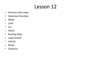 Lesson 12
• Decision with Loops
• Statement Iteration
• While
• Until
• For
• Select
• Nesting loops
• Loop Control
• Infinite
• Break
• Continue
 