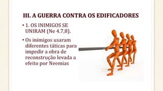 III. A GUERRA CONTRA OS EDIFICADORES
• 1. OS INIMIGOS SE
UNIRAM (Ne 4.7,8).
• Os inimigos usaram
diferentes táticas para
impedir a obra de
reconstrução levada a
efeito por Neemias
 