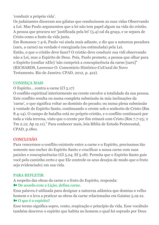 'conduzir a própria vida'.
Os judaizantes disseram aos gálatas que conduzissem as suas vidas Observando
a Lei. Mas Paulo argumentou que a lei não tem papel algum na vida do cristão.
A pessoa que procura ser 'justificada pela lei' (5.4) cal da graça, e se separa de
Cristo como a fonte da vida justa.
Em Romanos 7.4-6, Paulo vai ainda mais adiante, e diz que a natureza pecadora
(sarx, a carne) na verdade é energizada (ou estimulada) pela Lei.
Então, o que o cristão deve fazer? O cristão deve conduzir sua vidi observando
não a Lei, mas o Espirito de Deus. Pois, Paulo promete, a pessoa que olhar para
o Espírito (confiar nEle) 'não cumprirá a concupiscência da carne [sarx]"
(RICHARDS, Lawrence O. Comentário Histôrico-CuUural do Novo
Testamento. Rio de Janeiro; CPAD, 2012, p. 412).
CONHEÇA MAIS
O Espírito... contra a carne (Cl 5.17)
O conflito espiritual interiormente no crente envolve a totalidade da sua pessoa.
Este conflito resulta ou numa completa submissão às más inclinações da
'carne', o que significa voltar ao domínio do pecado; ou numa plena submissão
à vontade do Espírito Santo, continuando o crente sob o senhorio de Cristo (Rm
8.4-14). O campo de batalha está no próprio cristão, e o conflito continuará por
toda a vida terrena, visto que o crente por fim reinará com Cristo (Rm 7.7-25; 2
Tm 2.12; Ap 12.11)." Para conhecer mais, leia Bíblia de Estudo Pentecostal,
CPAD, p.1801.
CONCLUSÃO
Para vencermos o conflito existente entre a carne e o Espírito, precisamos tão
somente nos encher do Espírito Santo e crucificar a nossa carne com suas
paixões e concupiscências (Gl 5.24; Ef 5.18). Permita que o Espírito Santo guie
você pelo caminho certo e que Ele controle os seus desejos de modo que o fruto
seja evidenciado| em sua vida.
PARA REFLETIR
A respeito das obras da carne e o fruto do Espírito, responda:
➽ De acordo com a Lição, defina carne.
Essa palavra é utilizada para designar a natureza adâmica que domina o velho
homem e o leva a praticar as obras da carne relacionadas em Gaiatas 5.19-21.
➽ O que é o espírito?
Esse termo significa sopro, vento, respiração e princípio da vida. Esse vocábulo
também descreve o espírito que habita no homem o qual foi soprado por Deus
 