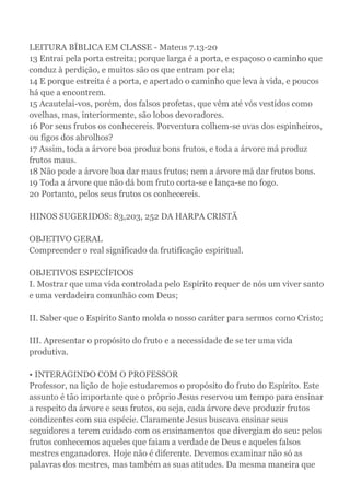 LEITURA BÍBLICA EM CLASSE - Mateus 7.13-20
13 Entrai pela porta estreita; porque larga é a porta, e espaçoso o caminho que
conduz à perdição, e muitos são os que entram por ela;
14 E porque estreita é a porta, e apertado o caminho que leva à vida, e poucos
há que a encontrem.
15 Acautelai-vos, porém, dos falsos profetas, que vêm até vós vestidos como
ovelhas, mas, interiormente, são lobos devoradores.
16 Por seus frutos os conhecereis. Porventura colhem-se uvas dos espinheiros,
ou figos dos abrolhos?
17 Assim, toda a árvore boa produz bons frutos, e toda a árvore má produz
frutos maus.
18 Não pode a árvore boa dar maus frutos; nem a árvore má dar frutos bons.
19 Toda a árvore que não dá bom fruto corta-se e lança-se no fogo.
20 Portanto, pelos seus frutos os conhecereis.
HINOS SUGERIDOS: 83,203, 252 DA HARPA CRISTÃ
OBJETIVO GERAL
Compreender o real significado da frutificação espiritual.
OBJETIVOS ESPECÍFICOS
I. Mostrar que uma vida controlada pelo Espírito requer de nós um viver santo
e uma verdadeira comunhão com Deus;
II. Saber que o Espírito Santo molda o nosso caráter para sermos como Cristo;
III. Apresentar o propósito do fruto e a necessidade de se ter uma vida
produtiva.
• INTERAGINDO COM O PROFESSOR
Professor, na lição de hoje estudaremos o propósito do fruto do Espírito. Este
assunto é tão importante que o próprio Jesus reservou um tempo para ensinar
a respeito da árvore e seus frutos, ou seja, cada árvore deve produzir frutos
condizentes com sua espécie. Claramente Jesus buscava ensinar seus
seguidores a terem cuidado com os ensinamentos que divergiam do seu: pelos
frutos conhecemos aqueles que faiam a verdade de Deus e aqueles falsos
mestres enganadores. Hoje não é diferente. Devemos examinar não só as
palavras dos mestres, mas também as suas atitudes. Da mesma maneira que
 