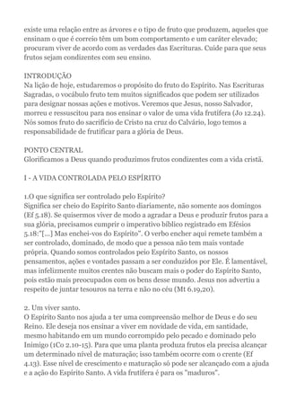 existe uma relação entre as árvores e o tipo de fruto que produzem, aqueles que
ensinam o que é correio têm um bom comportamento e um caráter elevado;
procuram viver de acordo com as verdades das Escrituras. Cuide para que seus
frutos sejam condizentes com seu ensino.
INTRODUÇÃO
Na lição de hoje, estudaremos o propósito do fruto do Espírito. Nas Escrituras
Sagradas, o vocábulo fruto tem muitos significados que podem ser utilizados
para designar nossas ações e motivos. Veremos que Jesus, nosso Salvador,
morreu e ressuscitou para nos ensinar o valor de uma vida frutífera (Jo 12.24).
Nós somos fruto do sacrifício de Cristo na cruz do Calvário, logo temos a
responsabilidade de frutificar para a glória de Deus.
PONTO CENTRAL
Glorificamos a Deus quando produzimos frutos condizentes com a vida cristã.
I - A VIDA CONTROLADA PELO ESPÍRITO
1.O que significa ser controlado pelo Espírito?
Significa ser cheio do Espírito Santo diariamente, não somente aos domingos
(Ef 5.18). Se quisermos viver de modo a agradar a Deus e produzir frutos para a
sua glória, precisamos cumprir o imperativo bíblico registrado em Efésios
5.18:"[...] Mas enchei-vos do Espírito". O verbo encher aqui remete também a
ser controlado, dominado, de modo que a pessoa não tem mais vontade
própria. Quando somos controlados peio Espírito Santo, os nossos
pensamentos, ações e vontades passam a ser conduzidos por Ele. É lamentável,
mas infelizmente muitos crentes não buscam mais o poder do Espírito Santo,
pois estão mais preocupados com os bens desse mundo. Jesus nos advertiu a
respeito de juntar tesouros na terra e não no céu (Mt 6.19,20).
2. Um viver santo.
O Espírito Santo nos ajuda a ter uma compreensão melhor de Deus e do seu
Reino. Ele deseja nos ensinar a viver em novidade de vida, em santidade,
mesmo habitando em um mundo corrompido pelo pecado e dominado pelo
Inimigo (1Co 2.10-15). Para que uma planta produza frutos ela precisa alcançar
um determinado nível de maturação; isso também ocorre com o crente (Ef
4.13). Esse nível de crescimento e maturação só pode ser alcançado com a ajuda
e a ação do Espírito Santo. A vida frutífera é para os "maduros".
 
