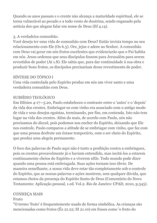 Quando os anos passam e o crente não alcança a maturidade espiritual, ele se
torna vulnerável ao pecado e a todo vento de doutrina, sendo enganado pela
astúcia dos que alegam falar em nome de Deus (Ef 4.14).
3. A verdadeira comunhão.
Você deseja ter uma vida de comunhão com Deus? Então invista tempo no seu
relacionamento com Ele (Os 6.3). Ore, jejue e adore ao Senhor. A comunhão
com Deus vai gerar em nós frutos excelentes que evidenciarão que o Pai habita
em nós. Jesus ordenou que seus discípulos fossem para Jerusalém para serem
revestidos de poder (At 1.8). Ele sabia que, para dar continuidade à sua obra e
produzir bons frutos, os discípulos precisariam desse revestimento de poder.
SÍNTESE DO TÓPICO l
Uma vida controlada pelo Espírito produz em nós um viver santo e uma
verdadeira comunhão com Deus.
SUBSÍDIO TEOLÓGICO
Em Efésios 4-17—5.20, Paulo estabeleceu o contraste entre o 'antes' e o 'depois'
da vida dos crentes. Embriagar-se com vinho era associado com o antigo modo
de vida e seus desejos egoístas, terminando, por fim, em contenda. Isto não tem
lugar na vida dos crentes. Além do mais, de acordo com Paulo, nós não
precisamos do álcool, pois podemos nos encher do Espírito, deixando que Ele
nos controle. Paulo comparou a atitude de se embriagar com vinho, que faz com
que uma pessoa desfrute um êxtase temporário, com o ser cheio do Espírito,
que produz uma alegria permanente.
O foco das palavras de Paulo aqui não é tanto a proibição contra a embriaguez,
pois os crentes provavelmente já o haviam entendido, mas incitá-los a estarem
continuamente cheios do Espírito e a viverem nEle. Todo mundo pode dizer
quando uma pessoa está embriagada. Suas ações tornam isso óbvio. De
maneira semelhante, a nossa vida deve estar tão completamente sob o controle
do Espírito, que as nossas palavras e ações mostrem, sem qualquer dúvida, que
estamos cheios da presença do Espírito Santo de Deus (Comentário do Novo
Testamento: Aplicação pessoal, 1.ed. Vol.2. Rio de Janeiro: CPAD, 2010, p,345).
CONHEÇA MAIS
Fruto
"O termo 'fruto' é frequentemente usado de forma simbólica. As crianças são
mencionadas como frutos (Êx 21.22; SI 21.10) em frases como 'o fruto do
 