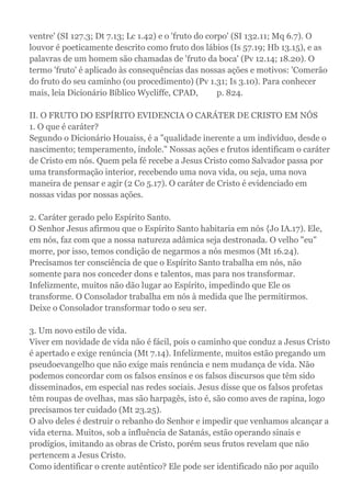 ventre' (SI 127.3; Dt 7.13; Lc 1.42) e o 'fruto do corpo' (SI 132.11; Mq 6.7). O
louvor é poeticamente descrito como fruto dos lábios (Is 57.19; Hb 13.15), e as
palavras de um homem são chamadas de 'fruto da boca' (Pv 12.14; 18.20). O
termo 'fruto' é aplicado às consequências das nossas ações e motivos: 'Comerão
do fruto do seu caminho (ou procedimento) (Pv 1.31; Is 3.10). Para conhecer
mais, leia Dicionário Bíblico Wycliffe, CPAD, p. 824.
II. O FRUTO DO ESPÍRITO EVIDENCIA O CARÁTER DE CRISTO EM NÓS
1. O que é caráter?
Segundo o Dicionário Houaiss, é a "qualidade inerente a um indivíduo, desde o
nascimento; temperamento, índole." Nossas ações e frutos identificam o caráter
de Cristo em nós. Quem pela fé recebe a Jesus Cristo como Salvador passa por
uma transformação interior, recebendo uma nova vida, ou seja, uma nova
maneira de pensar e agir (2 Co 5.17). O caráter de Cristo é evidenciado em
nossas vidas por nossas ações.
2. Caráter gerado pelo Espírito Santo.
O Senhor Jesus afirmou que o Espírito Santo habitaria em nós {Jo IA.17). Ele,
em nós, faz com que a nossa natureza adâmica seja destronada. O velho "eu"
morre, por isso, temos condição de negarmos a nós mesmos (Mt 16.24).
Precisamos ter consciência de que o Espírito Santo trabalha em nós, não
somente para nos conceder dons e talentos, mas para nos transformar.
Infelizmente, muitos não dão lugar ao Espírito, impedindo que Ele os
transforme. O Consolador trabalha em nós à medida que lhe permitirmos.
Deixe o Consolador transformar todo o seu ser.
3. Um novo estilo de vida.
Viver em novidade de vida não é fácil, pois o caminho que conduz a Jesus Cristo
é apertado e exige renúncia (Mt 7.14). Infelizmente, muitos estão pregando um
pseudoevangelho que não exige mais renúncia e nem mudança de vida. Não
podemos concordar com os falsos ensinos e os falsos discursos que têm sido
disseminados, em especial nas redes sociais. Jesus disse que os falsos profetas
têm roupas de ovelhas, mas são harpagês, isto é, são como aves de rapina, logo
precisamos ter cuidado (Mt 23.25).
O alvo deles é destruir o rebanho do Senhor e impedir que venhamos alcançar a
vida eterna. Muitos, sob a influência de Satanás, estão operando sinais e
prodígios, imitando as obras de Cristo, porém seus frutos revelam que não
pertencem a Jesus Cristo.
Como identificar o crente autêntico? Ele pode ser identificado não por aquilo
 