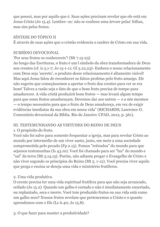 que possui, mas por aquilo que é. Suas ações precisam revelar que ele está em
Jesus Cristo (Jo 15.4). Lembre--se: não se conhece uma árvore pelas' folhas,
mas sim pelos frutos.
SÍNTESE DO TÓPICO II
É através de suas ações que o cristão evidencia o caráter de Cristo em sua vida.
SUBSÍDIO DEVOCIONAL
'Por seus frutos os conhecereis'! (Mt 7.15-23}
Ao longo das Escrituras, o fruto é um l símbolo da obra transformadora de Deus
nos crentes (cf. is 5.1-7; Jo 15-1-11; Gl 5.22,23)- Embora o nosso relacionamento
com Deus seja 'secreto', o produto desse relacionamento é altamente visível!
Mas aqui Jesus falou de reconhecer os falsos profetas pelo fruto amargo. Ele
não sugeriu que começássemos a apertar o fruto dos crentes para ver se era
bom! Talvez a razão seja o fato de que o bom fruto precisa de tempo para
amadurecer. A vida cristã produzirá bons frutos — mas levará algum tempo
para que esses frutos amadureçam. Devemos dar aos outros — e a nós mesmos
— o tempo necessário para que o fruto de Deus amadureça, em vez de exigir
evidências imediatas da sua obra em nossa vida" (RICHARDS, Lawrence O.
Comentário devocional da Bíblia. Rio de Janeiro: CPAD, 2012, p. 561).
III. TESTEMUNHANDO AS VIRTUDES DO REINO DE DEUS
1. O propósito do fruto.
Você não foi salvo para somente frequentar a igreja, mas para revelar Cristo ao
mundo por intermédio de um viver santo, justo, em meio a uma sociedade
comprometida pelo pecado (Fp 2.15). Fomos "retirados" do mundo para que
sejamos testemunhas (Is 43.10). Você foi chamado para ser "luz" do mundo e
"sal" da terra (Mt 5.14,15). Porém, não adianta pregar o Evangelho de Cristo e
não viver segundo os princípios do Reino (Mt 5. 1-12). Você precisa viver aquilo
que prega e ensina se deseja uma vida e ministério frutíferos.
2. Uma vida produtiva.
O crente precisa ter uma vida espiritual frutífera para que não seja arrancado,
ceifado (Jo 15.2). Quando um galho é cortado e não é imediatamente enxertado,
ou replantado, seca e morre. Você tem produzido frutos ou sua vida está como
um galho seco? Nossos frutos revelam que pertencemos a Cristo e o quanto
aprendemos com o Ele (Lc 6.40; Jo 15.8).
3. O que fazer para manter a produtividade?
 
