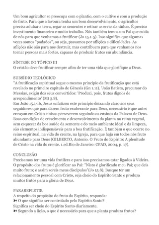 Um bom agricultor se preocupa com o plantio, com o cultivo e com a produção
de fruto. Para que a lavoura tenha um bom desenvolvimento, o agricultor
precisa adubar a terra, regar as sementes e retirar as ervas daninhas. É preciso
investimento financeiro e muito trabalho. Nós também temos um Pai que cuida
de nós para que venhamos a frutificar (Jo 15.1-5). Isso significa que algumas
vezes somos "podados", ou seja, passamos por aflições e dificuldades. As
aflições não são para nos destruir, mas contribuem para que venhamos nos
tornar pessoas mais fortes, capazes de produzir frutos em abundância.
SÍNTESE DO TÓPICO III
O cristão deve frutificar sempre afim de ter uma vida que glorifique a Deus.
SUBSÍDIO TEOLÓGICO
"A frutificação espiritual segue o mesmo princípio da frutificação que está
revelado no primeiro capítulo de Génesis (Gn 1.11). 'João Batista, precursor do
Messias, exigiu dos seus convertidos: 'Produzi, pois, frutos dignos de
arrependimento' (Mt 3.8).
Em João 15.1-16, Jesus enfatizou este princípio deixando claro aos seus
seguidores que para darem fruto exuberante para Deus, necessário é que antes
cresçam em Cristo e nisso perseverem seguindo os ensinos da Palavra de Deus.
Boas condições de crescimento e desenvolvimento da planta no reino vegetal,
sem esquecer da boa saúde da semente e do meio ambiente ideal e da limpeza,
são elementos indispensáveis para a boa frutificação. É também o que ocorre no
reino espiritual, na vida do crente, na Igreja, para que haja em todos nós fruto
abundante para Deus (GILBERTO, Antonio. O Fruto do Espírito: A plenitude
de Cristo na vida do crente. 1.ed.Rio de Janeiro: CPAD, 2004, p. 17).
CONCLUSÃO
Precisamos ter uma vida frutífera e para isso precisamos estar ligados à Videira.
O propósito dos frutos é glorificar ao Pai: "Nisto é glorificado meu Pai; que deis
muito fruto; e assim sereis meus discípulos"(Jo 15.8). Busque ter um
relacionamento pessoal com Cristo, seja cheio do Espírito Santo e produza
muitos frutos para a glória de Deus.
PARAREFLETIR
A respeito do propósito do fruto do Espírito, responda:
➽ O que significa ser controlado pelo Espírito Santo?
Significa ser cheio do Espírito Santo diariamente.
➽ Segundo a lição, o que é necessário para que a planta produza frutos?
 