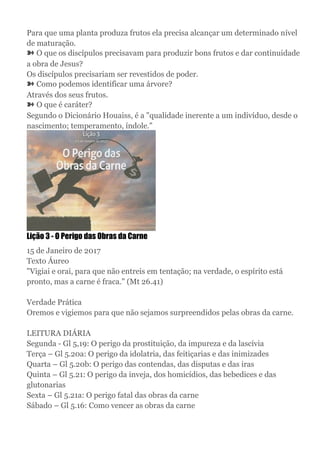 Para que uma planta produza frutos ela precisa alcançar um determinado nível
de maturação.
➽ O que os discípulos precisavam para produzir bons frutos e dar continuidade
a obra de Jesus?
Os discípulos precisariam ser revestidos de poder.
➽ Como podemos identificar uma árvore?
Através dos seus frutos.
➽ O que é caráter?
Segundo o Dicionário Houaiss, é a "qualidade inerente a um indivíduo, desde o
nascimento; temperamento, índole."
Lição 3 - O Perigo das Obras da Carne
15 de Janeiro de 2017
Texto Áureo
"Vigiai e orai, para que não entreis em tentação; na verdade, o espírito está
pronto, mas a carne é fraca." (Mt 26.41)
Verdade Prática
Oremos e vigiemos para que não sejamos surpreendidos pelas obras da carne.
LEITURA DIÁRIA
Segunda - Gl 5,19: O perigo da prostituição, da impureza e da lascívia
Terça – Gl 5.20a: O perigo da idolatria, das feitiçarias e das inimizades
Quarta – Gl 5.20b: O perigo das contendas, das disputas e das iras
Quinta – Gl 5.21: O perigo da inveja, dos homicídios, das bebedices e das
glutonarias
Sexta – Gl 5.21a: O perigo fatal das obras da carne
Sábado – Gl 5.16: Como vencer as obras da carne
 