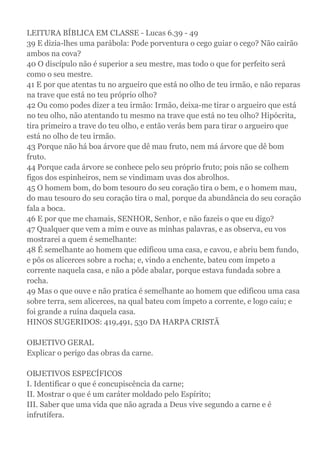LEITURA BÍBLICA EM CLASSE - Lucas 6.39 - 49
39 E dizia-lhes uma parábola: Pode porventura o cego guiar o cego? Não cairão
ambos na cova?
40 O discípulo não é superior a seu mestre, mas todo o que for perfeito será
como o seu mestre.
41 E por que atentas tu no argueiro que está no olho de teu irmão, e não reparas
na trave que está no teu próprio olho?
42 Ou como podes dizer a teu irmão: Irmão, deixa-me tirar o argueiro que está
no teu olho, não atentando tu mesmo na trave que está no teu olho? Hipócrita,
tira primeiro a trave do teu olho, e então verás bem para tirar o argueiro que
está no olho de teu irmão.
43 Porque não há boa árvore que dê mau fruto, nem má árvore que dê bom
fruto.
44 Porque cada árvore se conhece pelo seu próprio fruto; pois não se colhem
figos dos espinheiros, nem se vindimam uvas dos abrolhos.
45 O homem bom, do bom tesouro do seu coração tira o bem, e o homem mau,
do mau tesouro do seu coração tira o mal, porque da abundância do seu coração
fala a boca.
46 E por que me chamais, SENHOR, Senhor, e não fazeis o que eu digo?
47 Qualquer que vem a mim e ouve as minhas palavras, e as observa, eu vos
mostrarei a quem é semelhante:
48 É semelhante ao homem que edificou uma casa, e cavou, e abriu bem fundo,
e pôs os alicerces sobre a rocha; e, vindo a enchente, bateu com ímpeto a
corrente naquela casa, e não a pôde abalar, porque estava fundada sobre a
rocha.
49 Mas o que ouve e não pratica é semelhante ao homem que edificou uma casa
sobre terra, sem alicerces, na qual bateu com ímpeto a corrente, e logo caiu; e
foi grande a ruína daquela casa.
HINOS SUGERIDOS: 419,491, 530 DA HARPA CRISTÃ
OBJETIVO GERAL
Explicar o perigo das obras da carne.
OBJETIVOS ESPECÍFICOS
I. Identificar o que é concupiscência da carne;
II. Mostrar o que é um caráter moldado pelo Espírito;
III. Saber que uma vida que não agrada a Deus vive segundo a carne e é
infrutífera.
 