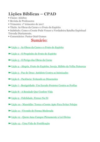 Lições Bíblicas – CPAD
▶ Classe: Adultos
▶ Revista de Professores
▶ Trimestre: 1º trimestre de 2017
▶ Título: As Obras da Carne e o Fruto do Espírito
▶ Subtítulo: Como o Crente Pode Vencer a Verdadeira Batalha Espiritual
Travada Diariamente.
▶ Comentários: Pastor Osiel Gomes
Sumário:
➽ Lição 1 - As Obras da Carne e o Fruto do Espírito
➽ Lição 2 - O Propósito do Fruto do Espírito
➽ Lição 3 - O Perigo das Obras da Carne
➽ Lição 4 - Alegria, Fruto do Espírito; Inveja, Hábito da Velha Natureza
➽ Lição 5 - Paz de Deus: Antídoto Contra as Inimizades
➽ Lição 6 - Paciência: Evitando as Dissensões
➽ Lição 7 - Benignidade: Um Escudo Protetor Contra as Porfias
➽ Lição 8 - A Bondade Que Confere Vida
➽ Lição 9 - Fidelidade, Firmes Na Fé
➽ Lição 10 - Mansidão: Torna o Crente Apto Para Evitar Pelejas
➽ Lição 11 - Vivendo de Forma Moderada
➽ Lição 12 - Quem Ama Cumpre Plenamente a Lei Divina
➽ Lição 13 - Uma Vida de Frutificação
 