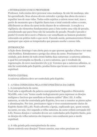 • INTERAGINDO COM O PROFESSOR
Professor, todo ensino deve provocar uma mudança. Se não há mudança, não
há aprendizado. Seus alunos devem entender o perigo das obras da carne e
repudiar isso de suas vidas. Todos estão sujeitos a caírem nesse mal, mas a
partir do momento que o Espírito Santo tem o total controle sobre o crente,
dificilmente as obras da carne terão chance de se sobressair. A oração e a
vigilância são elementos fundamentais para a luta contra uma vida de pecado,
considerando que para Deus não há tamanho de pecado. Pecado é pecado e
ponto! O crente deve ouvir a Palavra e ser semelhante ao homem prudente:
colocando em prática tudo o que ouvir. Fazendo assim, permaneceremos firmes
quaisquer que sejam as tempestades que possam assolar a nossa vida.
INTRODUÇÃO
A lição deste domingo é um alerta para os que querem agradar a Deus e ter uma
vida frutífera. Estudaremos o perigo das obras da carne. Precisamos ter
cuidado, pois dentro de todo crente habita duas naturezas: a natureza adâmica,
a qual foi corrompida na Queda, e a nova natureza, que é resultado da
regeneração, do novo nascimento (Jo 3.3). Veremos que a natureza adâmica, se
não for controlada pelo Espírito, produz frutos que levam o crente à morte
espiritual.
PONTO CENTRAL
A natureza adâmica deve ser controlada pelo Espírito.
I - A VIDA CONDUZIDA PELA CONCUPISCÊNCIA DA CARNE
1. A concupiscência da carne.
Você sabe o significado da palavra concupiscência? Segundo o Dicionário
Wycliffe, este é um "termo usado teologicamente para expressar os desejos
malignos e lascivos que assediam os homens caídos" (Rm 7.8). A velha
natureza, se não for controlada pelo Espirito, leva-nos a cometer as piores ações
e abominações. Por isso, precisamos vigiar e viver constantemente cheios do
Espírito Santo (Ef 5.18). Paulo advertiu a Igreja, explicando que, quem semeia
na carne, ou seja, vive segundo a velha natureza, da carne ceifará corrupção (Gl
6.8). Nossos desejos e vontades devem ser controlados pelo Espírito Santo, pois
os desejos da velha natureza são impuros e nos conduzem para a morte
espiritual.
2. A vida guiada pela concupiscência da carne.
Quem controla seus desejos? Temos anseios, mas estes precisam ser
 