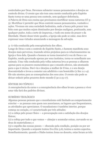 controlados por Deus. Devemos submeter nossos pensamentos e desejos ao
controle divino. O crente que não tem uma mente conduzida pelo Espírito
Santo torna-se uma pessoa sem controle, sem qualquer deferência.
A Palavra de Deus nos ensina que precisamos mortificar nossa natureza (Cl 3-
5). Mortificar é permitir que Deus controle nossos pensamentos, vontades e
ações. Vivemos em uma sociedade hedonista, onde a busca pelo prazer tem
feito com que muitos sejam dominados por desejos malignos, praticando, sem
qualquer pudor, toda a sorte de impureza, e tudo em nome do prazer e da
liberdade. Diante desse triste quadro, a Igreja não pode se calar, mas deve
expressar suas virtudes anunciando a mensagem da salvação.
3- A vida conduzida pela concupiscência dos olhos.
Longe de Deus e sem o controle do Espírito Santo, o homem manifesta seus
desejos mais perversos, trazendo sérios prejuízos para os relacionamentos na
Igreja e fora dela. Quando o homem se torna insensível à voz de Deus e ao
Espírito, sendo governado apenas por seus instintos, torna-se semelhante aos
animais. Uma vida conduzida pela velha natureza leva as pessoas a olharem
apenas para os prazeres momentâneos que o mundo oferece, não atentando
para o que é eterno. Davi viu e desejou a mulher de Urias, e o seu desejo
descontrolado o levou a cometer um adultério e um homicídio (2 Sm 11.1-4).
Ele não atentou para as consequências dos seus atos. O crente não pode se
deixar seduzir pelos prazeres deste mundo (l 3o 2.15-17).
SÍNTESE DO TÓPICO l
A concupiscência da carne e a concupiscência dos olhos levam a pessoa a viver
uma vida fará dos padrões divinos.
SUBSÍDIO TEOLÓGICO
Algumas pessoas pensam que o mundanismo está limitado ao comportamento
exterior — as pessoas com quem nos associamos, os lugares que frequentamos,
as atividades que apreciamos. O mundanismo é também interior, porque
começa no coração, e é caracterizado por três atitudes:
(1) a cobiça pelo prazer físico — a preocupação com a satisfação dos desejos
físicos;
(2) a cobiça por tudo o que vemos — almejar e acumular coisas, curvando-se ao
deus do materialismo; e
(3) o orgulho das nossas posses — obsessão pela condição, posição ou por ser
importante. Quando a serpente tentou Eva (Gn 3.6), tentou-a nestes aspectos.
Semelhantemente, quando o Diabo tentou Jesus no deserto, estas foram as três
 