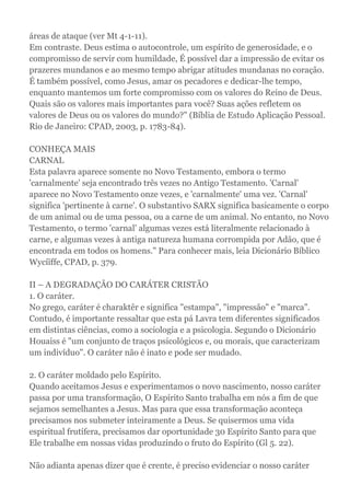 áreas de ataque (ver Mt 4-1-11).
Em contraste. Deus estima o autocontrole, um espírito de generosidade, e o
compromisso de servir com humildade, É possível dar a impressão de evitar os
prazeres mundanos e ao mesmo tempo abrigar atitudes mundanas no coração.
É também possível, como Jesus, amar os pecadores e dedicar-lhe tempo,
enquanto mantemos um forte compromisso com os valores do Reino de Deus.
Quais são os valores mais importantes para você? Suas ações refletem os
valores de Deus ou os valores do mundo?" (Bíblia de Estudo Aplicação Pessoal.
Rio de Janeiro: CPAD, 2003, p. 1783-84).
CONHEÇA MAIS
CARNAL
Esta palavra aparece somente no Novo Testamento, embora o termo
'carnalmente' seja encontrado três vezes no Antigo Testamento. 'Carnal'
aparece no Novo Testamento onze vezes, e 'carnalmente' uma vez. 'Carnal'
significa 'pertinente à carne'. O substantivo SARX significa basicamente o corpo
de um animal ou de uma pessoa, ou a carne de um animal. No entanto, no Novo
Testamento, o termo 'carnal' algumas vezes está literalmente relacionado à
carne, e algumas vezes à antiga natureza humana corrompida por Adão, que é
encontrada em todos os homens." Para conhecer mais, leia Dicionário Bíblico
Wycíïffe, CPAD, p. 379.
II – A DEGRADAÇÃO DO CARÁTER CRISTÃO
1. O caráter.
No grego, caráter é charaktêr e significa "estampa", "impressão" e "marca".
Contudo, é importante ressaltar que esta pá Lavra tem diferentes significados
em distintas ciências, como a sociologia e a psicologia. Segundo o Dicionário
Houaiss é "um conjunto de traços psicológicos e, ou morais, que caracterizam
um indivíduo". O caráter não é inato e pode ser mudado.
2. O caráter moldado pelo Espírito.
Quando aceitamos Jesus e experimentamos o novo nascimento, nosso caráter
passa por uma transformação, O Espírito Santo trabalha em nós a fim de que
sejamos semelhantes a Jesus. Mas para que essa transformação aconteça
precisamos nos submeter inteiramente a Deus. Se quisermos uma vida
espiritual frutífera, precisamos dar oportunidade 30 Espírito Santo para que
Ele trabalhe em nossas vidas produzindo o fruto do Espírito (Gl 5. 22).
Não adianta apenas dizer que é crente, é preciso evidenciar o nosso caráter
 