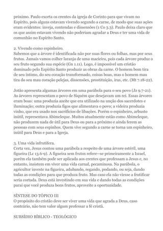 próximo. Paulo exorta os crentes da igreja de Corinto para que vivam no
Espírito, pois alguns estavam vivendo segundo a carne, de modo que suas ações
eram evidentes: inveja, contendas e dissensões (1 Co 3.3). Paulo deixa claro que
os que assim estavam vivendo não poderiam agradar a Deus e ter uma vida de
comunhão no Espírito Santo.
2. Vivendo como espinheiro.
Sabemos que a árvore é identificada não por suas flores ou folhas, mas por seus
frutos. Jamais vamos colher laranja de uma macieira, pois cada árvore produz o
seu fruto segundo sua espécie (Gn 1.11). Logo, é impossível um cristão
dominado pelo Espírito Santo produzir as obras da carne. O homem bom tira
de seu íntimo, do seu coração transformado, coisas boas, mas o homem mau
tira do seu mau coração pelejas, dissensões, prostituição, iras, etc. (Mt 7.18-22).
Jotão apresenta algumas árvores em uma parábola para o seu povo (Jz 9.7-21).
As árvores representam o povo de Siquém que desejavam um rei. Essas árvores
eram boas: uma produzia azeite que era utilizado na unção dos sacerdotes e
iluminação; outra produzia figos que alimentava o povo; a videira produzia
vinho, que era usado nos sacrifícios de libações. Porém o espinheiro, arbusto
inútil, representava Abimeleque. Muitos atualmente estão como Abimeleque,
não produzem nada de útil para Deus ou para a próximo e ainda ferem as
pessoas com seus espinhos. Quem vive segundo a carne se torna um espinheiro,
inútil para Deus e para a Igreja.
3. Uma vida infrutífera.
Certa vez, Jesus contou uma parábola a respeito de uma árvore estéril, uma
figueira (Lc 13.6-9). A figueira sem frutos refere--se primeiramente a Israel,
porém ela também pode ser aplicada aos crentes que professam a Jesus e, no
entanto, insistem em viver uma vida carnal, pecaminosa. Na parábola, o
agricultor investe na figueira, adubando, regando, podando, ou seja, dando
todas as condições para que produza fruto. Mas caso ela não viesse a frutificar
seria cortada. Deus está investindo em sua vida e dando todas as condições
parai que você produza bons frutos, aproveite a oportunidade.
SÍNTESE DO TÓPICO III
O propósito do cristão deve ser viver uma vida que agrada a Deus, caso
contrário, não tem valor algum professar a fé cristã.
SUBSÍDIO BÍBLICO - TEOLÓGICO
 