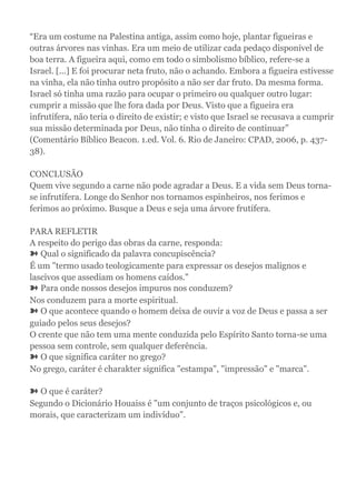 “Era um costume na Palestina antiga, assim como hoje, plantar figueiras e
outras árvores nas vinhas. Era um meio de utilizar cada pedaço disponível de
boa terra. A figueira aqui, como em todo o simbolismo bíblico, refere-se a
Israel. [...] E foi procurar neta fruto, não o achando. Embora a figueira estivesse
na vinha, ela não tinha outro propósito a não ser dar fruto. Da mesma forma.
Israel só tinha uma razão para ocupar o primeiro ou qualquer outro lugar:
cumprir a missão que lhe fora dada por Deus. Visto que a figueira era
infrutífera, não teria o direito de existir; e visto que Israel se recusava a cumprir
sua missão determinada por Deus, não tinha o direito de continuar”
(Comentário Bíblico Beacon. 1.ed. Vol. 6. Rio de Janeiro: CPAD, 2006, p. 437-
38).
CONCLUSÃO
Quem vive segundo a carne não pode agradar a Deus. E a vida sem Deus torna-
se infrutífera. Longe do Senhor nos tornamos espinheiros, nos ferimos e
ferimos ao próximo. Busque a Deus e seja uma árvore frutífera.
PARA REFLETIR
A respeito do perigo das obras da carne, responda:
➽ Qual o significado da palavra concupiscência?
É um "termo usado teologicamente para expressar os desejos malignos e
lascivos que assediam os homens caídos."
➽ Para onde nossos desejos impuros nos conduzem?
Nos conduzem para a morte espiritual.
➽ O que acontece quando o homem deixa de ouvir a voz de Deus e passa a ser
guiado pelos seus desejos?
O crente que não tem uma mente conduzida pelo Espírito Santo torna-se uma
pessoa sem controle, sem qualquer deferência.
➽ O que significa caráter no grego?
No grego, caráter é charakter significa "estampa", "impressão" e "marca".
➽ O que é caráter?
Segundo o Dicionário Houaiss é "um conjunto de traços psicológicos e, ou
morais, que caracterizam um indivíduo".
 