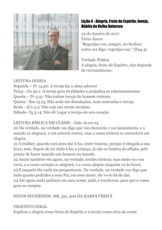 Lição 4 - Alegria, Fruto do Espírito; Inveja,
Hábito da Velha Natureza
22 de Janeiro de 2017
Texto Áureo
"Regozijai-vos, sempre, no Senhor;
outra vez digo: regozijai-vos." (Fp4.4)
Verdade Prática
A alegria, fruto do Espírito, não depende
de circunstâncias.
LEITURA DIÁRIA
Segunda – Pv 14.30: A inveja faz a alma adoecer
Terça - Gn 30.1: A inveja gera rivalidades e prejudica os relacionamentos
Quarta – Pv 3.31: Não tenhas inveja do homem violento
Quinta - Rm 13.13: Não ande em dissoluções, nem contendas e inveja
Sexta - 1Co 3.3: Não seja um crente invejoso
Sábado -Tg 3.14: Não dê Lugar a inveja em seu coração
LEITURA BÍBLICA EM CLASSE - João 16.20-24
20 Na verdade, na verdade vos digo que vós chorareis e vos lamentareis, e o
mundo se alegrará, e vós estareis tristes, mas a vossa tristeza se converterá em
alegria.
21 A mulher, quando está para dar à luz, sente tristeza, porque é chegada a sua
hora; mas, depois de ter dado à luz a criança, já não se lembra da aflição, pelo
prazer de haver nascido um homem no mundo.
22 Assim também vós agora, na verdade, tendes tristeza; mas outra vez vos
verei, e o vosso coração se alegrará, e a vossa alegria ninguém vo-la tirará.
23 E naquele dia nada me perguntareis. Na verdade, na verdade vos digo que
tudo quanto pedirdes a meu Pai, em meu nome, ele vo-lo há de dar.
24 Até agora nada pedistes em meu nome; pedi, e recebereis, para que o vosso
gozo se cumpra.
HINOS SUGERIDOS: 188, 351, 400 DA HARPA CRISTÃ
OBJETIVO GERAL
Explicar a alegria como fruto do Espírito e a inveja como obra da carne.
 