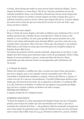 a inveja. Deus deseja que todos os seus servos sejam cheios de alegria, "pois a
alegria do Senhor é a nossa força" (Ne 8.10). Zacarias profetizou acerca da
entrada triunfal de Jesus, em Jerusalém, dizendo que tal ato traria alegria (Zc
9.9); Paulo incitava os crentes a serem alegres em todo o tempo (Fp 4.4) e o
salmista incentiva o povo a servir a Deus com alegria (Sl 100.2). A maior alegria
do crente está no fato de que seu nome já foi escrito no Livro da Vida e que
Jesus em breve voltará.
2. A fonte da nossa alegria.
Deus é a fonte da nossa alegria e de todas as dádivas que recebemos (Tg 1.17). O
melhor presente que o Senhor já nos concedeu foi à vinda de Jesus a este
mundo e o seu sacrifício, na cruz, para perdão dos nossos pecados (Jo 3.16).
Talvez você esteja enfrentando uma situação difícil e, por isso, está com o seu
coração triste e pesaroso. Mas creia que o Deus que não poupou o seu próprio
Filho dará a você todas as coisas que necessita para sua completa alegria no
Espírito Santo (Rm 8.32).
Os irmãos do primeiro século, mesmo sofrendo, alegravam-se em Deus, e essa
alegria deu-lhes forças para enfrentar toda a sorte de perseguição. Paulo e Silas,
depois de serem açoitados e presos, cantavam hinos de louvor a Deus,
mostrando que não estavam tristes ou amargurados pelo sofrimento (At
16.24,25).
3. A bênção da alegria.
Diante dos embates e conflitos da vida, o crente em Jesus Cristo não perde a
paz nem a alegria, pois o seu regozijo vem da comunhão com o Pai. Essa
comunhão é estabelecida mediante a oração, a leitura da Palavra e o jejum. O
crente vive por fé e não por circunstâncias. O profeta Habacuque declarou que
ainda que não houvesse provisão, ele se alegraria no Senhor e o exaltaria (Hb
3.17,18). Pertencer ao Senhor e receber da sua alegria é um grande privilégio
que nos leva a exaltar e adorar ao Senhor em todo o tempo.
SÍNTESE DO TÓPICO l
A alegria resulta de ter o Espírito Santo.
SUBSÍDIO TEOLÓGICO
"O fruto do Espírito é a obra espontânea do Espírito Santo em nós. O Espírito
produz esses traços de caráter que são encontrados em Cristo, e que são o
resultado do controle de Cristo — não podemos obtê-los tentando consegui-los
sem a Sua ajuda. Se quisermos que o fruto do Espírito cresça em nós, devemos
unir a nossa vida à dEle (veja Jo 15.4,5). Devemos conhecê-lo, amá-lo, lembrá-
 