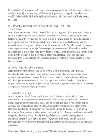 lo e imitá-lo. Como resultado, cumpriremos o propósito da lei — amar a Deus e
aos homens. Quais dessas qualidades você quer que o Espírito produza em
você?" (Manual da Bíblia de Aplicação Pessoal. Rio de Janeiro: CPAD, 2013,
p.41,42).
II – INVEJA, O DESGOSTO PELA FELICIDADE A LHEIA
1. Definição.
Segundo o Dicionário Bíblico Wycliffe "a palavra grega phthonos, que designa
inveja" é utilizada em todo o Novo Testamento. A inveja é uma dor intensa
(interior), diante do sucesso do próximo. Dor diante daquilo que é bom para o
outro, por isso, Provérbios 14.30 diz que "a inveja é a podridão dos ossos".
O invejoso se amargura e adoece emocionalmente pelo fato de ele não ter o que
a outra pessoa tem. A inveja faz com que as pessoas se utilizem de atitudes
mesquinhas e malévolas para prejudicar o outro. Definitivamente, a inveja é um
sentimento negativo que pertence à natureza adâmica. Esse sentimento
perverso tem a sua origem em Satanás, pois ele tentou ser semelhante a Deus
(Is 14.12-20).
2. Inveja, fruto da velha natureza.
Aprendemos em Gaiatas 5.21 que a inveja é obra da carne. Uma pessoa
dominada pela carne não mede esforços para degradar as qualidades boas
existentes em outras pessoas. Infelizmente, muitos crentes ainda se deixam
dominar por esse sentimento e acabam prejudicando a Igreja do Senhor e
impedindo até que algumas pessoas se convertam. Que o Senhor livre os nossos
corações dessa motivação perversa.
3. Os efeitos da inveja.
A inveja jamais trará bons resultados, pois é nociva e destruidora. Esse
sentimento leva as pessoas a cometerem toda a sorte de maldade. Tomemos
como exemplo os irmãos de José. Foi por inveja que eles o venderam como
escravo aos mercadores (Gn 37. 28). Alguns dos conflitos existentes entre
Raquel e Lia também surgiram por causa da inveja de Raquel (Gn 30.1). A
inveja que Saul passou a alimentar em relação a Davi levou-o a adoecer mental
e espiritualmente (1Sm 18.7,8). Fez também com que ele perseguisse e
desejasse matar a Davi (1Sm 18.10,11). Quantos não estão sendo também
perseguidos e até "mortos" pela inveja. Ela separa os irmãos, destrói as famílias
e igrejas.
Em o Novo Testamento, vemos que o Filho de Deus foi preso e levado a Pilatos
 