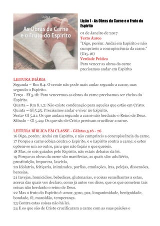 Lição 1 - As Obras da Carne e o Fruto do
Espírito
01 de Janeiro de 2017
Texto Áureo
"Digo, porém: Andai em Espírito e não
cumpríreis a concupiscência da carne."
(G15.16)
Verdade Prática
Para vencer as obras da carne
precisamos andar em Espirito
LEITURA DIÁRIA
Segunda – Rm 8.4: O crente não pode mais andar segundo a carne, mas
segundo o Espírito.
Terça - Ef 5.18: Para vencermos as obras da carne precisamos ser cheios do
Espírito.
Quarta – Rm 8.1,2: Não existe condenação para aqueles que estão em Cristo.
Quinta – Gl 5.25: Precisamos andar e viver no Espírito.
Sexta- Gl 5.21: Os que andam segundo a carne não herdarão o Reino de Deus.
Sábado – Gl 5.24: Os que são de Cristo precisam crucificar a carne.
LEITURA BÍBLICA EM CLASSE - Gálatas 5.16 - 26
16 Digo, porém: Andai em Espírito, e não cumprireis a concupiscência da carne.
17 Porque a carne cobiça contra o Espírito, e o Espírito contra a carne; e estes
opõem-se um ao outro, para que não façais o que quereis.
18 Mas, se sois guiados pelo Espírito, não estais debaixo da lei.
19 Porque as obras da carne são manifestas, as quais são: adultério,
prostituição, impureza, lascívia,
20 Idolatria, feitiçaria, inimizades, porfias, emulações, iras, pelejas, dissensões,
heresias,
21 Invejas, homicídios, bebedices, glutonarias, e coisas semelhantes a estas,
acerca das quais vos declaro, como já antes vos disse, que os que cometem tais
coisas não herdarão o reino de Deus.
22 Mas o fruto do Espírito é: amor, gozo, paz, longanimidade, benignidade,
bondade, fé, mansidão, temperança.
23 Contra estas coisas não há lei.
24 E os que são de Cristo crucificaram a carne com as suas paixões e
 