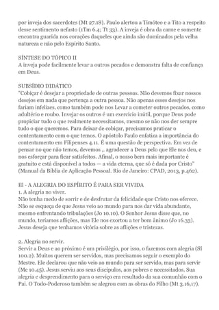 por inveja dos sacerdotes (Mt 27.18). Paulo alertou a Timóteo e a Tito a respeito
desse sentimento nefasto (1Tm 6.4; Tt 33). A inveja é obra da carne e somente
encontra guarida nos corações daqueles que ainda são dominados pela velha
natureza e não pelo Espírito Santo.
SÍNTESE DO TÓPICO II
A inveja pode facilmente levar a outros pecados e demonstra falta de confiança
em Deus.
SUBSÍDIO DIDÁTICO
"Cobiçar é desejar a propriedade de outras pessoas. Não devemos fixar nossos
desejos em nada que pertença a outra pessoa. Não apenas esses desejos nos
fariam infelizes, como também pode nos Levar a cometer outros pecados, como
adultério e roubo. Invejar os outros é um exercício inútil, porque Deus pode
propiciar tudo o que realmente necessitamos, mesmo se não nos der sempre
tudo o que queremos. Para deixar de cobiçar, precisamos praticar o
contentamento com o que temos. O apóstolo Paulo enfatiza a importância do
contentamento em Filipenses 4.11. É uma questão de perspectiva. Em vez de
pensar no que não temos, devemos ,. agradecer a Deus pelo que Ele nos deu, e
nos esforçar para ficar satisfeitos. Afinal, o nosso bem mais importante é
gratuito e está disponível a todos — a vida eterna, que só é dada por Cristo"
(Manual da Bíblia de Aplicação Pessoal. Rio de Janeiro: CPAD, 2013, p.462).
Ill - A ALEGRIA DO ESPÍRITO É PARA SER VIVIDA
1. A alegria no viver.
Não tenha medo de sorrir e de desfrutar da felicidade que Cristo nos oferece.
Não se esqueça de que Jesus veio ao mundo para nos dar vida abundante,
mesmo enfrentando tribulações (Jo 10.10). O Senhor Jesus disse que, no
mundo, teríamos aflições, mas Ele nos exortou a ter bom ânimo (Jo 16.33).
Jesus deseja que tenhamos vitória sobre as aflições e tristezas.
2. Alegria no servir.
Servir a Deus e ao próximo é um privilégio, por isso, o fazemos com alegria (SI
100.2). Muitos querem ser servidos, mas precisamos seguir o exemplo do
Mestre. Ele declarou que não veio ao mundo para ser servido, mas para servir
(Mc 10.45). Jesus serviu aos seus discípulos, aos pobres e necessitados. Sua
alegria e desprendimento para o serviço era resultado da sua comunhão com o
Pai. O Todo-Poderoso também se alegrou com as obras do Filho (Mt 3.16,17).
 