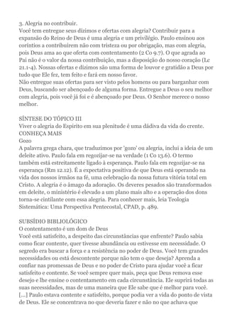 3. Alegria no contribuir.
Você tem entregue seus dízimos e ofertas com alegria? Contribuir para a
expansão do Reino de Deus é uma alegria e um privilégio. Paulo ensinou aos
coríntios a contribuírem não com tristeza ou por obrigação, mas com alegria,
pois Deus ama ao que oferta com contentamento (2 Co 9.7). O que agrada ao
Pai não é o valor da nossa contribuição, mas a disposição do nosso coração (Lc
21.1-4). Nossas ofertas e dízimos são uma forma de louvor e gratidão a Deus por
tudo que Ele fez, tem feito e fará em nosso favor.
Não entregue suas ofertas para ser visto pelos homens ou para barganhar com
Deus, buscando ser abençoado de alguma forma. Entregue a Deus o seu melhor
com alegria, pois você já foi e é abençoado por Deus. O Senhor merece o nosso
melhor.
SÍNTESE DO TÓPICO III
Viver o alegria do Espirito em sua plenitude é uma dádiva da vida do crente.
CONHEÇA MAIS
Gozo
A palavra grega chara, que traduzimos por 'gozo' ou alegria, inclui a ideia de um
deleite ativo. Paulo fala em regozijar-se na verdade (1 Co 13.6). O termo
também está estreitamente ligado à esperança. Paulo fala em regozijar-se na
esperança (Rm 12.12). É a expectativa positiva de que Deus está operando na
vida dos nossos irmãos na fé, uma celebração da nossa futura vitória total em
Cristo. A alegria é o âmago da adoração. Os deveres pesados são transformados
em deleite, o ministério é elevado a um plano mais alto e a operação dos dons
torna-se cintilante com essa alegria. Para conhecer mais, leia Teologia
Sistemática: Uma Perspectiva Pentecostal, CPAD, p. 489.
SUBSÍDIO BIBLIOLÓGICO
O contentamento é um dom de Deus
Você está satisfeito, a despeito das circunstâncias que enfrente? Paulo sabia
como ficar contente, quer tivesse abundância ou estivesse em necessidade. O
segredo era buscar a força e a resistência no poder de Deus. Você tem grandes
necessidades ou está descontente porque não tem o que deseja? Aprenda a
confiar nas promessas de Deus e no poder de Cristo para ajudar você a ficar
satisfeito e contente. Se você sempre quer mais, peça que Deus remova esse
desejo e lhe ensine o contentamento em cada circunstância. Ele suprirá todas as
suas necessidades, mas de uma maneira que Ele sabe que é melhor para você.
[...] Paulo estava contente e satisfeito, porque podia ver a vida do ponto de vista
de Deus. Ele se concentrava no que deveria fazer e não no que achava que
 