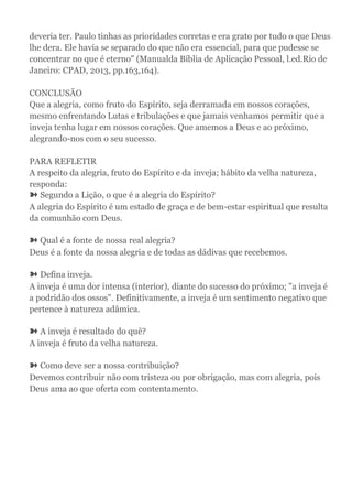 deveria ter. Paulo tinhas as prioridades corretas e era grato por tudo o que Deus
lhe dera. Ele havia se separado do que não era essencial, para que pudesse se
concentrar no que é eterno" (Manualda Bíblia de Aplicação Pessoal, l.ed.Rio de
Janeiro: CPAD, 2013, pp.163,164).
CONCLUSÃO
Que a alegria, como fruto do Espírito, seja derramada em nossos corações,
mesmo enfrentando Lutas e tribulações e que jamais venhamos permitir que a
inveja tenha lugar em nossos corações. Que amemos a Deus e ao próximo,
alegrando-nos com o seu sucesso.
PARA REFLETIR
A respeito da alegria, fruto do Espírito e da inveja; hábito da velha natureza,
responda:
➽ Segundo a Lição, o que é a alegria do Espírito?
A alegria do Espírito é um estado de graça e de bem-estar espiritual que resulta
da comunhão com Deus.
➽ Qual é a fonte de nossa real alegria?
Deus é a fonte da nossa alegria e de todas as dádivas que recebemos.
➽ Defina inveja.
A inveja é uma dor intensa (interior), diante do sucesso do próximo; "a inveja é
a podridão dos ossos". Definitivamente, a inveja é um sentimento negativo que
pertence à natureza adâmica.
➽ A inveja é resultado do quê?
A inveja é fruto da velha natureza.
➽ Como deve ser a nossa contribuição?
Devemos contribuir não com tristeza ou por obrigação, mas com alegria, pois
Deus ama ao que oferta com contentamento.
 