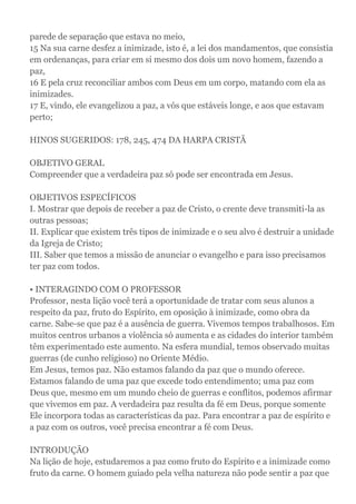 parede de separação que estava no meio,
15 Na sua carne desfez a inimizade, isto é, a lei dos mandamentos, que consistia
em ordenanças, para criar em si mesmo dos dois um novo homem, fazendo a
paz,
16 E pela cruz reconciliar ambos com Deus em um corpo, matando com ela as
inimizades.
17 E, vindo, ele evangelizou a paz, a vós que estáveis longe, e aos que estavam
perto;
HINOS SUGERIDOS: 178, 245, 474 DA HARPA CRISTÃ
OBJETIVO GERAL
Compreender que a verdadeira paz só pode ser encontrada em Jesus.
OBJETIVOS ESPECÍFICOS
I. Mostrar que depois de receber a paz de Cristo, o crente deve transmiti-la as
outras pessoas;
II. Explicar que existem três tipos de inimizade e o seu alvo é destruir a unidade
da Igreja de Cristo;
III. Saber que temos a missão de anunciar o evangelho e para isso precisamos
ter paz com todos.
• INTERAGINDO COM O PROFESSOR
Professor, nesta lição você terá a oportunidade de tratar com seus alunos a
respeito da paz, fruto do Espírito, em oposição à inimizade, como obra da
carne. Sabe-se que paz é a ausência de guerra. Vivemos tempos trabalhosos. Em
muitos centros urbanos a violência só aumenta e as cidades do interior também
têm experimentado este aumento. Na esfera mundial, temos observado muitas
guerras (de cunho religioso) no Oriente Médio.
Em Jesus, temos paz. Não estamos falando da paz que o mundo oferece.
Estamos falando de uma paz que excede todo entendimento; uma paz com
Deus que, mesmo em um mundo cheio de guerras e conflitos, podemos afirmar
que vivemos em paz. A verdadeira paz resulta da fé em Deus, porque somente
Ele incorpora todas as características da paz. Para encontrar a paz de espírito e
a paz com os outros, você precisa encontrar a fé com Deus.
INTRODUÇÃO
Na lição de hoje, estudaremos a paz como fruto do Espírito e a inimizade como
fruto da carne. O homem guiado pela velha natureza não pode sentir a paz que
 