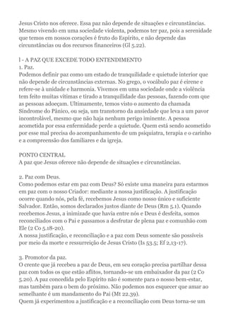 Jesus Cristo nos oferece. Essa paz não depende de situações e circunstâncias.
Mesmo vivendo em uma sociedade violenta, podemos ter paz, pois a serenidade
que temos em nossos corações é fruto do Espírito, e não depende das
circunstâncias ou dos recursos financeiros (Gl 5.22).
l - A PAZ QUE EXCEDE TODO ENTENDIMENTO
1. Paz.
Podemos definir paz como um estado de tranquilidade e quietude interior que
não depende de circunstâncias externas. No grego, o vocábulo paz é eirene e
refere-se à unidade e harmonia. Vivemos em uma sociedade onde a violência
tem feito muitas vítimas e tirado a tranquilidade das pessoas, fazendo com que
as pessoas adoeçam. Ultimamente, temos visto o aumento da chamada
Síndrome do Pânico, ou seja, um transtorno da ansiedade que leva a um pavor
incontrolável, mesmo que não haja nenhum perigo iminente. A pessoa
acometida por essa enfermidade perde a quietude. Quem está sendo acometido
por esse mal precisa do acompanhamento de um psiquiatra, terapia e o carinho
e a compreensão dos familiares e da igreja.
PONTO CENTRAL
A paz que Jesus oferece não depende de situações e circunstâncias.
2. Paz com Deus.
Como podemos estar em paz com Deus? Só existe uma maneira para estarmos
em paz com o nosso Criador: mediante a nossa justificação. A justificação
ocorre quando nós, pela fé, recebemos Jesus como nosso único e suficiente
Salvador. Então, somos declarados justos diante de Deus (Rm 5.1). Quando
recebemos Jesus, a inimizade que havia entre nós e Deus é desfeita, somos
reconciliados com o Pai e passamos a desfrutar de plena paz e comunhão com
Ele (2 Co 5.18-20).
A nossa justificação, e reconciliação e a paz com Deus somente são possíveis
por meio da morte e ressurreição de Jesus Cristo (Is 53.5; Ef 2,13-17).
3. Promotor da paz.
O crente que já recebeu a paz de Deus, em seu coração precisa partilhar dessa
paz com todos os que estão aflitos, tornando-se um embaixador da paz (2 Co
5.20). A paz concedida pelo Espírito não é somente para o nosso bem-estar,
mas também para o bem do próximo. Não podemos nos esquecer que amar ao
semelhante é um mandamento do Pai (Mt 22.39).
Quem já experimentou a justificação e a reconciliação com Deus torna-se um
 