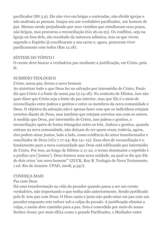 pacificador (Mt 5.9). Ele não vive em brigas e contendas, não divide igrejas e
não maltrata as pessoas. Isaque era um verdadeiro pacificador, um homem de
paz. Mesmo sendo prejudicado por seus vizinhos que entulharam seus poços,
não brigou, mas procurou a reconciliação (Gn 26.19-25). Os conflitos, seja na
Igreja ou fora dela, são resultado da natureza adâmica, mas os que vivem
segundo o Espírito já crucificaram a sua carne e, agora, procuram viver
pacificamente com todos (Rm 12.18).
SÍNTESE DO TÓPICO l
O crente deve buscar a verdadeira paz mediante a justificação, em Cristo, peta
fé.
SUBSÍDIO TEOLÓGICO
Cristo, nossa paz, forma o novo homem
Ao sintetizar tudo o que Deus fez na salvação por intermédio de Cristo, Paulo
diz que Cristo é a fonte da nossa paz (2.14-18). No contexto de Efésios, isso não
quer dizer que Cristo seja a fonte da paz interior, mas que Ele é o meio de
reconciliação entre judeus e gentios e entre os membros da nova comunidade e
Deus. O objetivo da salvação não é apenas fazer com que os indivíduos estejam
corretos diante de Deus, mas também que estejam corretos uns com os outros.
À medida que Deus, por intermédio de Cristo, une judeus e gentios, a
reconciliação opera de forma triangular entre os três. Judeus e gentios, quando
entram na nova comunidade, não deixam de ser quem eram; todavia, agora,
eles podem atuar juntos, lado a lado, como evidência do amor transformador e
conciliador de Deus (1Co 7.17-24; Rm 14—15). Essa obra de reconciliação é o
fundamento para a nova comunidade que Deus está edificando por intermédio
de Cristo, Por isso, ao longo de Efésios 2.11-22, o termo dominante e repetido é
o prefixo syn ('juntos'). Deus formou uma nova unidade, na qual se diz que Ele
de dois criou 'um novo homem'" (ZUCK, Roy B. Teologia do Novo Testamento.
1.ed. Rio de Janeiro: CPAD, 2008, p.347).
CONHEÇA MAIS
Paz com Deus
Há uma transformação na vida do pecador quando passa a ser um crente
verdadeiro, não importando o que tenha sido anteriormente. Sendo justificado
pela fé, tem paz com Deus. O Deus santo e justo não pode estar em paz com um
pecador enquanto este estiver sob a culpa do pecado. A justificação elimina a
culpa, e assim abre caminho para a paz. Esta é concedida por meio de nosso
Senhor Jesus; por meio dELe como o grande Pacificador, e Mediador entre
 