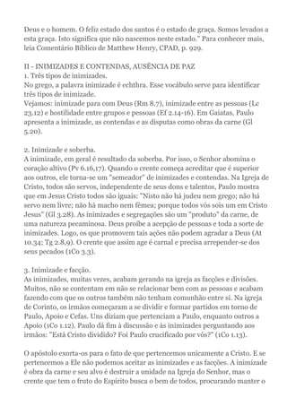 Deus e o homem. O feliz estado dos santos é o estado de graça. Somos levados a
esta graça. Isto significa que não nascemos neste estado." Para conhecer mais,
leia Comentário Bíblico de Matthew Henry, CPAD, p. 929.
II - INIMIZADES E CONTENDAS, AUSÊNCIA DE PAZ
1. Três tipos de inimizades.
No grego, a palavra inimizade é echthra. Esse vocábulo serve para identificar
três tipos de inimizade.
Vejamos: inimizade para com Deus (Rm 8.7), inimizade entre as pessoas (Lc
23.12) e hostilidade entre grupos e pessoas (Ef 2.14-16). Em Gaiatas, Paulo
apresenta a inimizade, as contendas e as disputas como obras da carne (Gl
5.20).
2. Inimizade e soberba.
A inimizade, em geral é resultado da soberba. Por isso, o Senhor abomina o
coração altivo (Pv 6.16,17). Quando o crente começa acreditar que é superior
aos outros, ele torna-se um "semeador" de inimizades e contendas. Na Igreja de
Cristo, todos são servos, independente de seus dons e talentos, Paulo mostra
que em Jesus Cristo todos são iguais: "Nisto não há judeu nem grego; não há
servo nem livre; não há macho nem fêmea; porque todos vós sois um em Cristo
Jesus" (Gl 3.28). As inimizades e segregações são um "produto" da carne, de
uma natureza pecaminosa. Deus proíbe a acepção de pessoas e toda a sorte de
inimizades. Logo, os que promovem tais ações não podem agradar a Deus (At
10.34; Tg 2.8,9). O crente que assim age é carnal e precisa arrepender-se dos
seus pecados (1Co 3.3).
3. Inimizade e facção.
As inimizades, muitas vezes, acabam gerando na igreja as facções e divisões.
Muitos, não se contentam em não se relacionar bem com as pessoas e acabam
fazendo com que os outros também não tenham comunhão entre si. Na igreja
de Corinto, os irmãos começaram a se dividir e formar partidos em torno de
Paulo, Apoio e Cefas. Uns diziam que pertenciam a Paulo, enquanto outros a
Apoio (1Co 1.12). Paulo dá fim à discussão e às inimizades perguntando aos
irmãos: "Está Cristo dividido? Foi Paulo crucificado por vós?" (1Co 1.13).
O apóstolo exorta-os para o fato de que pertencemos unicamente a Cristo. E se
pertencemos a Ele não podemos aceitar as inimizades e as facções. A inimizade
é obra da carne e seu alvo é destruir a unidade na Igreja do Senhor, mas o
crente que tem o fruto do Espírito busca o bem de todos, procurando manter o
 