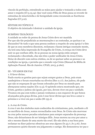 vínculo da perfeição, estendendo as mãos para ajudar e tratando a todos com
amor e respeito (Cl 3.13,14). Que você como Filho de Deus possa se revestir de
entranhas de misericórdia e de benignidade como recomenda as Escrituras
Sagradas (Cl 3.12).
SÍNTESE DO TÓPICO II
O objetivo da inimizade é destruir a unidade da igreja.
SUBSÍDIO TEOLÓGICO
A unidade ao redor da pessoa de Jesus Cristo deve ser mantida
Por que são tão prejudiciais as murmurações e as contendas, as queixas e as
discussões? Se tudo o que uma pessoa conhece a respeito de urna igreja é o fato
de que os seus membros discutem, reclamam e fazem intrigas constante mente,
ela terá uma falsa impressão do Evangelho de Cristo, A crença em Cristo deve
unir os que confiam nEle. Se as pessoas na nossa igreja estão sempre
reclamando e discutindo, elas não têm o poder unificador de Jesus Cristo.
Deixe de discutir com outros cristãos, ou de se queixar sobre as pessoas e as
condições na igreja, e permita que o mundo veja Cristo (Manual da Bíblia de
Aplicação Pessoal. Rio de Janeiro: CPAD, 2013, p.260).
III - VIVAMOS EM PAZ
1. O favor divino.
Paulo exorta os gentios para que sejam sempre gratos a Deus, pois eram
zambujeiros e foram enxertados na oliveira (Rm 11.17). Aos judeus, ele pede
que não se esqueçam de que foram colocados por Deus no mundo para
abençoaras outras nações {Gn 12.3). O apóstolo estava mostrando que, em
Cristo, gentios e judeus são iguais, por isso, devem viver em paz e unidade.
Vivamos em paz com todos e jamais venhamos a nos esquecer de que fomos
alcançados pela graça divina, pois é esse favor divino que nos leva a amar o
próximo e a viver em paz e união (SI 133.1).
2. A cruz de Cristo.
A cruz é um dos símbolos mais conhecidos do cristianismo, pois, mediante a fé
no sacrifício de Jesus, somos reconciliados com Deus. Se Cristo não morresse
na cruz pelos nossos pecados estaríamos para sempre separados da presença
Deus; não deixaríamos de ser inimigos dEle. Jesus morreu na cruz por amor a
nós e mesmo diante de uma morte tão cruel. Ele não abriu a sua boca para
reclamar ou dizer palavras ofensivas aos seus algozes (Is 53.7; Jo 3.16). Jesus
permaneceu quieto durante seu julgamento e castigo. Ele demonstrou ter paz e
 